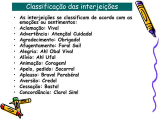 Classificação das interjeições
• As interjeições se classificam de acordo com as
emoções ou sentimentos:
• Aclamação: Viva!
• Advertência: Atenção! Cuidado!
• Agradecimento: Obrigado!
• Afugentamento: Fora! Sai!
• Alegria: Ah! Oba! Viva!
• Alívio: Ah! Ufa!
• Animação: Coragem!
• Apelo, pedido: Socorro!
• Aplauso: Bravo! Parabéns!
• Aversão: Credo!
• Cessação: Basta!
• Concordância: Claro! Sim!
 
