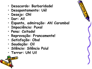 • Desacordo: Barbaridade!
• Desapontamento: Ué!
• Desejo: Oh!
• Dor: Ai!
• Espanto, admiração: Ah! Caramba!
• Impaciência: Puxa!
• Pena: Coitado!
• Reprovação: Francamente!
• Satisfação: Oba!
• Saudação: Oi!
• Silêncio: Silêncio Psiu!
• Terror: Uh! Ui!
 