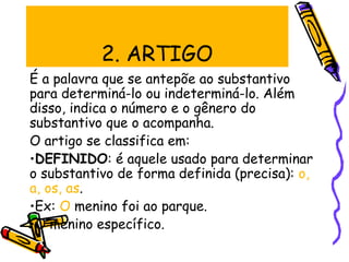 2. ARTIGO
É a palavra que se antepõe ao substantivo
para determiná-lo ou indeterminá-lo. Além
disso, indica o número e o gênero do
substantivo que o acompanha.
O artigo se classifica em:
•DEFINIDO: é aquele usado para determinar
o substantivo de forma definida (precisa): o,
a, os, as.
•Ex: O menino foi ao parque.
•O menino específico.
 