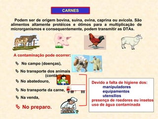 A contaminação pode ocorrer :    No transporte dos animais  (contágio ),    No campo (doenças),    No abatedouro,    No transporte da carne,    Na venda,    No preparo. Devido a falta de higiene dos: manipuladores equipamentos utensílios  presença de roedores ou insetos uso de água contaminada CARNES Podem ser de origem bovina, suína, ovina, caprina ou avícola. São alimentos altamente protéicos e ótimos para a multiplicação de microrganismos e consequentemente, podem transmitir as DTAs. 