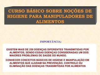 EXISTEM MAIS DE 250 DOENÇAS DIFERENTES TRANSMITIDAS POR ALIMENTOS, SENDO ESSAS DOENÇAS CONSIDERADAS UM DOS MAIORES PROBLEMAS DE SAÚDE DO MUNDO.  CONHECER CONCEITOS BÁSICOS DE HIGIENE E MANIPULAÇÃO EM ALIMENTOS QUE AJUDAM NA PREVENÇÃO, CONTROLE OU ELIMINAÇÃO DAS DOENÇAS TRANSMITIDAS POR ALIMENTOS CURSO BÁSICO SOBRE NOÇÕES DE HIGIENE PARA MANIPULADORES DE ALIMENTOS IMPORTÂNCIA: 