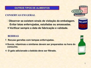 Evitar latas enferrujadas, estufadas ou amassadas.  Verificar sempre a data de fabricação e validade. Observar se existem sinais de violação da embalagem. Recuse garrafas com tampas enferrujadas.   O gelo adicionado a bebida deve ser filtrado.   Sucos, vitaminas e similares devem ser preparados na hora do consumo. CONSERVAS EM GERAL BEBIDAS OUTROS TIPOS DE ALIMENTOS 
