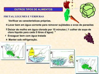 Verificar as características próprias. Lavar bem em água corrente para remover sujidades e ovos de parasitas Manter sob refrigeração. FRUTAS, LEGUMES E VERDURAS Deixar de molho em água clorada por 15 minutos ( 1 colher de sopa de cloro líquido para cada 5 litros d’água) Enxaguar bem com água tratada OUTROS TIPOS DE ALIMENTOS 
