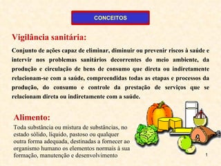 Vigilância sanitária:   Conjunto de ações capaz de eliminar, diminuir ou prevenir riscos à saúde e intervir nos problemas sanitários decorrentes do meio ambiente, da produção e circulação de bens de consumo que direta ou indiretamente relacionam-se com a saúde, compreendidas todas as etapas e processos da produção, do consumo e controle da prestação de serviços que se relacionam direta ou indiretamente com a saúde. Alimento:   Toda substância ou mistura de substâncias, no estado sólido, líquido, pastoso ou qualquer outra forma adequada, destinadas a fornecer ao organismo humano os elementos normais à sua formação, manutenção e desenvolvimento CONCEITOS 