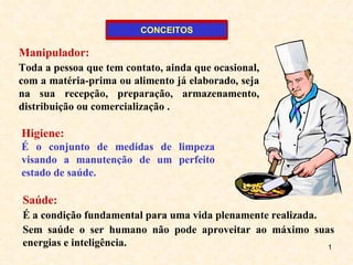 Manipulador:   Toda a pessoa que tem contato, ainda que ocasional, com a matéria-prima ou alimento já elaborado, seja na sua recepção, preparação, armazenamento, distribuição ou comercialização . Higiene:   É o conjunto de medidas de limpeza visando a manutenção de um perfeito estado de saúde.  Saúde:   É a condição fundamental para uma vida plenamente realizada.  Sem saúde o ser humano não pode aproveitar ao máximo suas energias e inteligência. CONCEITOS 