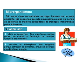 Microrganismos:
São seres vivos encontrados no corpo humano ou no meio
ambiente, tão pequenos que não enxergamos a olho nu, sendo
as bactérias as maiores causadoras de Doenças Transmitidas
pelos Alimentos.
 Úteis ou desejáveis: São importantes porque
podem ser usados na fabricação de cervejas,
queijos e até remédios.
 Nocivos ou indesejáveis: São perigosos
porque estragam os alimentos, provocam doenças
e podem levar a morte.
PodemPodem ser:ser:
 