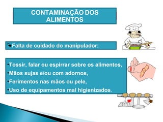 Falta de cuidado do manipulador:
•Tossir, falar ou espirrar sobre os alimentos,
•Mãos sujas e/ou com adornos,
•Ferimentos nas mãos ou pele,
•Uso de equipamentos mal higienizados.
CONTAMINAÇÃO DOS
ALIMENTOS
 