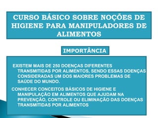EXISTEM MAIS DE 250 DOENÇAS DIFERENTES
TRANSMITIDAS POR ALIMENTOS, SENDO ESSAS DOENÇAS
CONSIDERADAS UM DOS MAIORES PROBLEMAS DE
SAÚDE DO MUNDO.
CONHECER CONCEITOS BÁSICOS DE HIGIENE E
MANIPULAÇÃO EM ALIMENTOS QUE AJUDAM NA
PREVENÇÃO, CONTROLE OU ELIMINAÇÃO DAS DOENÇAS
TRANSMITIDAS POR ALIMENTOS
CURSO BÁSICO SOBRE NOÇÕES DE
HIGIENE PARA MANIPULADORES DE
ALIMENTOS
IMPORTÂNCIA
 