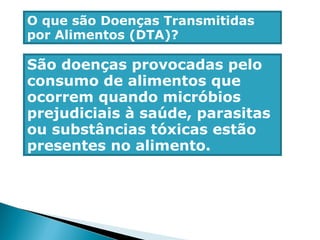 O que são Doenças Transmitidas
por Alimentos (DTA)?
São doenças provocadas pelo
consumo de alimentos que
ocorrem quando micróbios
prejudiciais à saúde, parasitas
ou substâncias tóxicas estão
presentes no alimento.
 