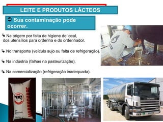 LEITE E PRODUTOS LÁCTEOS
 Na origem por falta de higiene do local,
dos utensílios para ordenha e do ordenhador.
 No transporte (veículo sujo ou falta de refrigeração).
 Sua contaminação pode
ocorrer.
 Na indústria (falhas na pasteurização).
 Na comercialização (refrigeração inadequada).
 