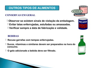  Evitar latas enferrujadas, estufadas ou amassadas.
 Verificar sempre a data de fabricação e validade.
 Observar se existem sinais de violação da embalagem.
 Recuse garrafas com tampas enferrujadas.
 O gelo adicionado a bebida deve ser filtrado.
 Sucos, vitaminas e similares devem ser preparados na hora do
consumo.
OUTROS TIPOS DE ALIMENTOS
CONSERVAS EM GERAL
BEBIDAS
 