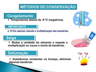 MÉTODOS DE CONSERVAÇÃO
IMPORTANTEIMPORTANTE
Congelamento
 Temperaturas abaixo de -8 ºC (negativos).
 O frio apenas retarda a multiplicação das bactérias.
SalgaSalga
 Reduz a umidade do alimento e impede a
multiplicação ou causa a morte de bactérias.
DefumaçãoDefumação
 Substâncias existentes na fumaça, eliminam
algumas bactérias.
 
