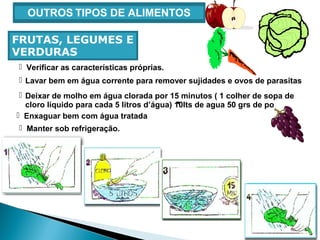  Verificar as características próprias.
 Lavar bem em água corrente para remover sujidades e ovos de parasitas
 Manter sob refrigeração.
OUTROS TIPOS DE ALIMENTOS
FRUTAS, LEGUMES E
VERDURAS
 Deixar de molho em água clorada por 15 minutos ( 1 colher de sopa de
cloro líquido para cada 5 litros d’água) 10lts de agua 50 grs de po
 Enxaguar bem com água tratada
 