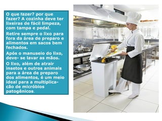 O que fazer? por que
fazer? A cozinha deve ter
lixeiras de fácil limpeza,
com tampa e pedal.
Retire sempre o lixo para
fora da área de preparo e
alimentos em sacos bem
fechados.
Após o manuseio do lixo,
deve- se lavar as mãos.
O lixo, além de atrair
insetos e outros animais
para a área de preparo
dos alimentos, é um meio
ideal para a multiplica-
cão de micróbios
patogênicos.
 