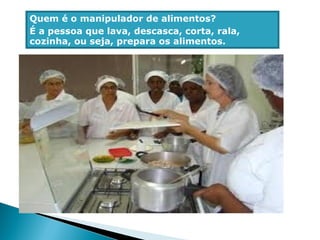 Quem é o manipulador de alimentos?
É a pessoa que lava, descasca, corta, rala,
cozinha, ou seja, prepara os alimentos.
 