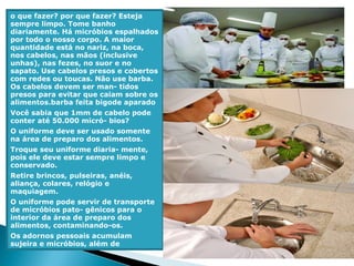 o que fazer? por que fazer? Esteja
sempre limpo. Tome banho
diariamente. Há micróbios espalhados
por todo o nosso corpo. A maior
quantidade está no nariz, na boca,
nos cabelos, nas mãos (inclusive
unhas), nas fezes, no suor e no
sapato. Use cabelos presos e cobertos
com redes ou toucas. Não use barba.
Os cabelos devem ser man- tidos
presos para evitar que caiam sobre os
alimentos.barba feita bigode aparado
Você sabia que 1mm de cabelo pode
conter até 50.000 micró- bios?
O uniforme deve ser usado somente
na área de preparo dos alimentos.
Troque seu uniforme diaria- mente,
pois ele deve estar sempre limpo e
conservado.
Retire brincos, pulseiras, anéis,
aliança, colares, relógio e
maquiagem.
O uniforme pode servir de transporte
de micróbios pato- gênicos para o
interior da área de preparo dos
alimentos, contaminando-os.
Os adornos pessoais acumulam
sujeira e micróbios, além de
 