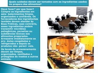 Quais cuidados devem ser tomados com os ingredientes usados
no preparo dos alimentos?
Oque fazer? por que fazer?
Compre os ingredientes em
esta- belecimentos limpos,
organizados e confiáveis. Os
fornecedores dos ingredientes
também devem atender às
Boas Práticas, caso contrário,
esses ingredientes podem
transmitir micróbios
patogênicos, parasitas ou
substâncias tóxicas aos
alimentos preparados.
Armazene imediatamente os
pro- dutos congelados e
refrigerados e depois os
produtos não- perecí- veis.
Os locais de armazenamento
devem ser limpos,
organizados, ventilados e
protegidos de insetos e outros
animais.
 
