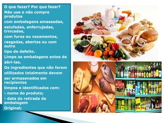 O que fazer? Por que fazer?
Não use e não compre
produtos
com embalagens amassadas,
estufadas, enferrujadas,
trincadas,
com furos ou vazamentos,
rasgadas, abertas ou com
outro
tipo de defeito.
Limpe as embalagens antes de
abri-las.
Os ingredientes que não forem
utilizados totalmente devem
ser armazenados em
recipientes
limpos e identificados com:
- nome do produto;
- data da retirada da
embalagem
Original;
 
