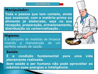 Manipulador:
Toda a pessoa que tem contato, ainda
que ocasional, com a matéria-prima ou
alimento já elaborado, seja na sua
recepção, preparação, armazenamento,
distribuição ou comercialização .
Higiene:
É o conjunto de medidas de limpeza
visando a manutenção de um
perfeito estado de saúde.
Saúde:
É a condição fundamental para uma vida
plenamente realizada.
Sem saúde o ser humano não pode aproveitar ao
máximo suas energias e inteligência.
 