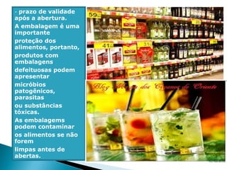 - prazo de validade
após a abertura.
A embalagem é uma
importante
proteção dos
alimentos, portanto,
produtos com
embalagens
defeituosas podem
apresentar
micróbios
patogênicos,
parasitas
ou substâncias
tóxicas.
As embalagems
podem contaminar
os alimentos se não
forem
limpas antes de
abertas.
 