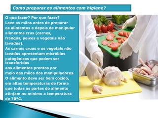 Como preparar os alimentos com higiene?
O que fazer? Por que fazer?
Lave as mãos antes de preparar
os alimentos e depois de manipular
alimentos crus (carnes,
frangos, peixes e vegetais não
lavados).
As carnes cruas e os vegetais não
lavados apresentam micróbios
patogênicos que podem ser
transferidos
aos alimentos prontos por
meio das mãos dos manipuladores.
O alimento deve ser bem cozido,
em altas temperaturas de forma
que todas as partes do alimento
atinjam no mínimo a temperatura
de 70ºC.
 