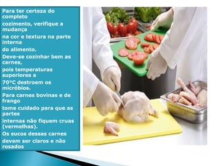 Para ter certeza do
completo
cozimento, verifique a
mudança
na cor e textura na parte
interna
do alimento.
Deve-se cozinhar bem as
carnes,
pois temperaturas
superiores a
70°C destroem os
micróbios.
Para carnes bovinas e de
frango
tome cuidado para que as
partes
internas não fiquem cruas
(vermelhas).
Os sucos dessas carnes
devem ser claros e não
rosados
 