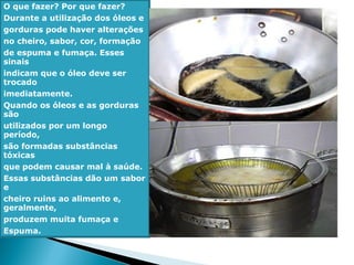 O que fazer? Por que fazer?
Durante a utilização dos óleos e
gorduras pode haver alterações
no cheiro, sabor, cor, formação
de espuma e fumaça. Esses
sinais
indicam que o óleo deve ser
trocado
imediatamente.
Quando os óleos e as gorduras
são
utilizados por um longo
período,
são formadas substâncias
tóxicas
que podem causar mal à saúde.
Essas substâncias dão um sabor
e
cheiro ruins ao alimento e,
geralmente,
produzem muita fumaça e
Espuma.
 