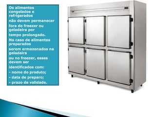 Os alimentos
congelados e
refrigerados
não devem permanecer
fora do freezer ou
geladeira por
tempo prolongado.
No caso de alimentos
preparados
serem armazenados na
geladeira
ou no freezer, esses
devem ser
identificados com:
- nome do produto;
- data de preparo;
- prazo de validade.
 