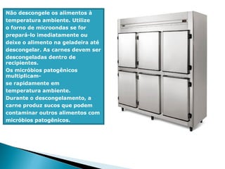 Não descongele os alimentos à
temperatura ambiente. Utilize
o forno de microondas se for
prepará-lo imediatamente ou
deixe o alimento na geladeira até
descongelar. As carnes devem ser
descongeladas dentro de
recipientes.
Os micróbios patogênicos
multiplicam-
se rapidamente em
temperatura ambiente.
Durante o descongelamento, a
carne produz sucos que podem
contaminar outros alimentos com
micróbios patogênicos.
 