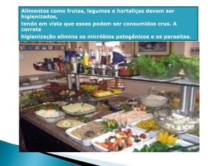 Alimentos como frutas, legumes e hortaliças devem ser
higienizados,
tendo em vista que esses podem ser consumidos crus. A
correta
higienização elimina os micróbios patogênicos e os parasitas.
 