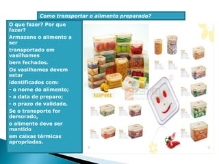 Como transportar o alimento preparado?
O que fazer? Por que
fazer?
Armazene o alimento a
ser
transportado em
vasilhames
bem fechados.
Os vasilhames devem
estar
identificados com:
- o nome do alimento;
- a data de preparo;
- o prazo de validade.
Se o transporte for
demorado,
o alimento deve ser
mantido
em caixas térmicas
apropriadas.
 