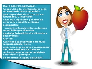 Qual o papel da supervisão?
A supervisão dos manipuladores pode
ser executada pelo proprietário,
pelo responsável técnico ou por um
funcionário. O importante
é que seja capacitado, por meio de
curso com o seguinte conteúdo
programático:
- contaminantes alimentares, doenças
transmitidas por alimentos,
manipulação higiênica dos alimentos e
Boas Práticas.
Atenção!
A atividade de supervisão é de muita
responsabilidade, pois o
supervisor deve garantir o compromisso
dos manipuladores em trabalhar
conforme todas as regras de higiene
necessárias à produção
de um alimento seguro e saudável.
 
