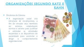  Dinâmica de Sistema
 A organização social cria
estruturas de recompensas, a
fim de vincular seus membros
ao sistema, estabelecem
normas e valores para justificar
e estimular as atividades
requeridas e os dispositivos de
autoridade para controlar e
dirigir o comportamento
organizacional.
ORGANIZAÇÕES SEGUNDO KATZ E
KAHN
 