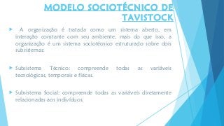 MODELO SOCIOTÉCNICO DE
TAVISTOCK
 A organização é tratada como um sistema aberto, em
interação constante com seu ambiente, mais do que isso, a
organização é um sistema sociotécnico estruturado sobre dois
subsistemas:
 Subsistema Técnico: compreende todas as variáveis
tecnológicas, temporais e físicas.
 Subsistema Social: compreende todas as variáveis diretamente
relacionadas aos indivíduos.
 