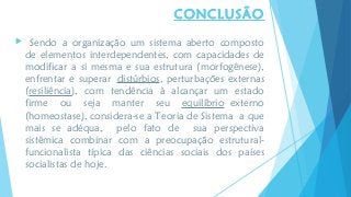  Sendo a organização um sistema aberto composto
de elementos interdependentes, com capacidades de
modificar a si mesma e sua estrutura (morfogênese),
enfrentar e superar distúrbios, perturbações externas
(resiliência), com tendência à alcançar um estado
firme ou seja manter seu equilíbrio externo
(homeostase), considera-se a Teoria de Sistema a que
mais se adéqua, pelo fato de sua perspectiva
sistêmica combinar com a preocupação estrutural-
funcionalista típica das ciências sociais dos países
socialistas de hoje.
CONCLUSÃO
 