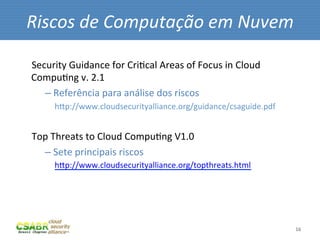 Riscos	
  de	
  Computação	
  em	
  Nuvem	
  

Security	
  Guidance	
  for	
  CriMcal	
  Areas	
  of	
  Focus	
  in	
  Cloud	
  
CompuMng	
  v.	
  2.1	
  
     – 	
  Referência	
  para	
  análise	
  dos	
  riscos	
  
     	
  	
  	
  	
  hip://www.cloudsecurityalliance.org/guidance/csaguide.pdf	
  
	
  
Top	
  Threats	
  to	
  Cloud	
  CompuMng	
  V1.0	
  
     – 	
  Sete	
  principais	
  riscos	
  	
  
     	
  	
  	
  	
  hip://www.cloudsecurityalliance.org/topthreats.html	
  
	
  



                                                                                     16	
  
 