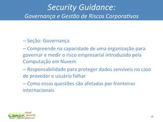 Security	
  Guidance:	
  
        Governança	
  e	
  Gestão	
  de	
  Riscos	
  Corpora@vos	
  

	
  
       – 	
  Seção:	
  Governança	
  
       – 	
  Compreende	
  na	
  capacidade	
  de	
  uma	
  organização	
  para	
  
       governar	
  e	
  medir	
  o	
  risco	
  empresarial	
  introduzido	
  pela	
  
       Computação	
  em	
  Nuvem	
  
       – 	
  Responsabilidade	
  para	
  proteger	
  dados	
  sensíveis	
  no	
  caso	
  
       de	
  provedor	
  e	
  usuário	
  falhar	
  
       – 	
  Como	
  essas	
  questões	
  são	
  afetadas	
  por	
  fronteiras	
  
       internacionais	
  



                                                                                       18	
  
 