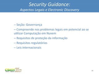 Security	
  Guidance:	
  
             Aspectos	
  Legais	
  e	
  Electronic	
  Discovery	
  

	
  
       – 	
  Seção:	
  Governança	
  
       – 	
  Compreende	
  nos	
  problemas	
  legais	
  em	
  potencial	
  ao	
  se	
  
       uMlizar	
  Computação	
  em	
  Nuvem	
  
       – 	
  Requisitos	
  de	
  proteção	
  da	
  informação	
  
       – 	
  Requisitos	
  regulatórios	
  
       – 	
  Leis	
  internacionais	
  




                                                                                           19	
  
 