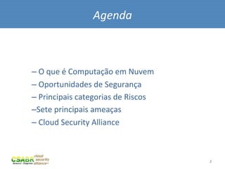 Agenda	
  



– 	
  O	
  que	
  é	
  Computação	
  em	
  Nuvem	
  
– 	
  Oportunidades	
  de	
  Segurança	
  
– 	
  Principais	
  categorias	
  de	
  Riscos	
  
– Sete	
  principais	
  ameaças	
  
– 	
  Cloud	
  Security	
  Alliance	
  



                                                       2	
  
 