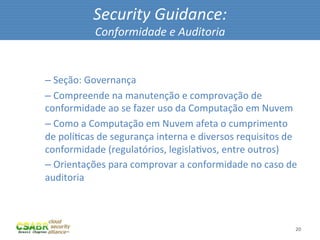 Security	
  Guidance:	
  
                       Conformidade	
  e	
  Auditoria	
  

	
  
       – 	
  Seção:	
  Governança	
  
       – 	
  Compreende	
  na	
  manutenção	
  e	
  comprovação	
  de	
  
       conformidade	
  ao	
  se	
  fazer	
  uso	
  da	
  Computação	
  em	
  Nuvem	
  
       – 	
  Como	
  a	
  Computação	
  em	
  Nuvem	
  afeta	
  o	
  cumprimento	
  
       de	
  políMcas	
  de	
  segurança	
  interna	
  e	
  diversos	
  requisitos	
  de	
  
       conformidade	
  (regulatórios,	
  legislaMvos,	
  entre	
  outros)	
  
       – 	
  Orientações	
  para	
  comprovar	
  a	
  conformidade	
  no	
  caso	
  de	
  
       auditoria	
  



                                                                                          20	
  
 