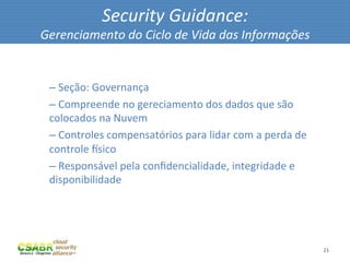 Security	
  Guidance:	
  
       Gerenciamento	
  do	
  Ciclo	
  de	
  Vida	
  das	
  Informações	
  

	
  
         – 	
  Seção:	
  Governança	
  
         – 	
  Compreende	
  no	
  gereciamento	
  dos	
  dados	
  que	
  são	
  
         colocados	
  na	
  Nuvem	
  
         – 	
  Controles	
  compensatórios	
  para	
  lidar	
  com	
  a	
  perda	
  de	
  
         controle	
  lsico	
  
         – 	
  Responsável	
  pela	
  conﬁdencialidade,	
  integridade	
  e	
  
         disponibilidade	
  




                                                                                             21	
  
 