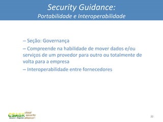 Security	
  Guidance:	
  
                Portabilidade	
  e	
  Interoperabilidade	
  

	
  
       – 	
  Seção:	
  Governança	
  
       – 	
  Compreende	
  na	
  habilidade	
  de	
  mover	
  dados	
  e/ou	
  
       serviços	
  de	
  um	
  provedor	
  para	
  outro	
  ou	
  totalmente	
  de	
  
       volta	
  para	
  a	
  empresa	
  
       – 	
  Interoperabilidade	
  entre	
  fornecedores	
  




                                                                                         22	
  
 