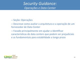 Security	
  Guidance:	
  
                         Operações	
  e	
  Data	
  Center	
  

	
  
       – 	
  Seção:	
  Operações	
  
       – 	
  Descreve	
  como	
  avaliar	
  a	
  arquitetura	
  e	
  a	
  operação	
  de	
  um	
  
       fornecedor	
  de	
  Data	
  Center	
  
       – 	
  Focado	
  principalmente	
  em	
  ajudar	
  a	
  idenMﬁcar	
  
       caracterísMcas	
  de	
  data	
  centers	
  que	
  podem	
  ser	
  prejudiciais	
  
       e	
  as	
  fundamentais	
  para	
  estabilidade	
  a	
  longo	
  prazo	
  




                                                                                                24	
  
 