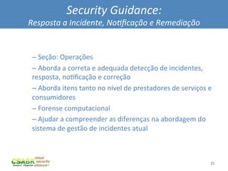 Security	
  Guidance:	
  
       Resposta	
  a	
  Incidente,	
  No@ﬁcação	
  e	
  Remediação	
  

	
  
        – 	
  Seção:	
  Operações	
  
        – 	
  Aborda	
  a	
  correta	
  e	
  adequada	
  detecção	
  de	
  incidentes,	
  
        resposta,	
  noMﬁcação	
  e	
  correção	
  
        – 	
  Aborda	
  itens	
  tanto	
  no	
  nível	
  de	
  prestadores	
  de	
  serviços	
  e	
  
        consumidores	
  
        – 	
  Forense	
  computacional	
  
        – 	
  Ajudar	
  a	
  compreender	
  as	
  diferenças	
  na	
  abordagem	
  do	
  
        sistema	
  de	
  gestão	
  de	
  incidentes	
  atual	
  



                                                                                                   25	
  
 