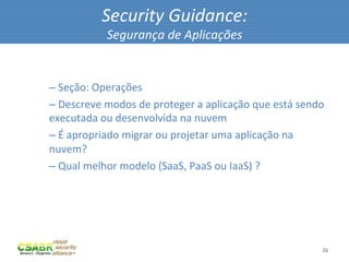 Security	
  Guidance:	
  
                         Segurança	
  de	
  Aplicações	
  

	
  
       – 	
  Seção:	
  Operações	
  
       – 	
  Descreve	
  modos	
  de	
  proteger	
  a	
  aplicação	
  que	
  está	
  sendo	
  
       executada	
  ou	
  desenvolvida	
  na	
  nuvem	
  
       – 	
  É	
  apropriado	
  migrar	
  ou	
  projetar	
  uma	
  aplicação	
  na	
  
       nuvem?	
  
       – 	
  Qual	
  melhor	
  modelo	
  (SaaS,	
  PaaS	
  ou	
  IaaS)	
  ?	
  




                                                                                            26	
  
 
