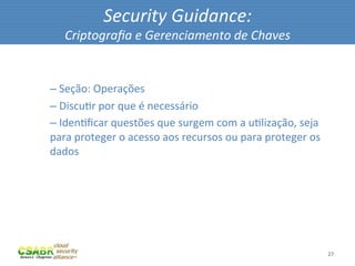 Security	
  Guidance:	
  
           Criptograﬁa	
  e	
  Gerenciamento	
  de	
  Chaves	
  

	
  
       – 	
  Seção:	
  Operações	
  
       – 	
  DiscuMr	
  por	
  que	
  é	
  necessário	
  
       – 	
  IdenMﬁcar	
  questões	
  que	
  surgem	
  com	
  a	
  uMlização,	
  seja	
  
       para	
  proteger	
  o	
  acesso	
  aos	
  recursos	
  ou	
  para	
  proteger	
  os	
  
       dados	
  




                                                                                                27	
  
 