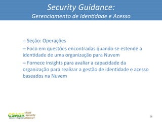Security	
  Guidance:	
  
            Gerenciamento	
  de	
  Iden@dade	
  e	
  Acesso	
  

	
  
       – 	
  Seção:	
  Operações	
  
       – 	
  Foco	
  em	
  questões	
  encontradas	
  quando	
  se	
  estende	
  a	
  
       idenMdade	
  de	
  uma	
  organização	
  para	
  Nuvem	
  
       – 	
  Fornece	
  insights	
  para	
  avaliar	
  a	
  capacidade	
  da	
  
       organização	
  para	
  realizar	
  a	
  gestão	
  de	
  idenMdade	
  e	
  acesso	
  
       baseados	
  na	
  Nuvem	
  




                                                                                          28	
  
 