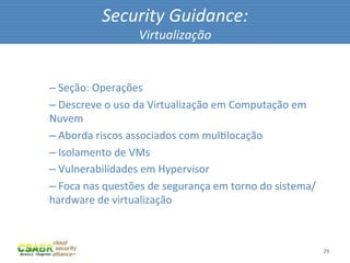 Security	
  Guidance:	
  
                                  Virtualização	
  

	
  
       – 	
  Seção:	
  Operações	
  
       – 	
  Descreve	
  o	
  uso	
  da	
  Virtualização	
  em	
  Computação	
  em	
  
       Nuvem	
  
       – 	
  Aborda	
  riscos	
  associados	
  com	
  mulMlocação	
  
       – 	
  Isolamento	
  de	
  VMs	
  
       – 	
  Vulnerabilidades	
  em	
  Hypervisor	
  
       – 	
  Foca	
  nas	
  questões	
  de	
  segurança	
  em	
  torno	
  do	
  sistema/
       hardware	
  de	
  virtualização	
  



                                                                                           29	
  
 
