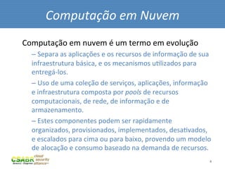 Computação	
  em	
  Nuvem	
  
Computação	
  em	
  nuvem	
  é	
  um	
  termo	
  em	
  evolução	
  	
  
       – 	
  Separa	
  as	
  aplicações	
  e	
  os	
  recursos	
  de	
  informação	
  de	
  sua	
  
       infraestrutura	
  básica,	
  e	
  os	
  mecanismos	
  uMlizados	
  para	
  
       entregá-­‐los.	
  
       – 	
  Uso	
  de	
  uma	
  coleção	
  de	
  serviços,	
  aplicações,	
  informação	
  
       e	
  infraestrutura	
  composta	
  por	
  pools	
  de	
  recursos	
  
       computacionais,	
  de	
  rede,	
  de	
  informação	
  e	
  de	
  
       armazenamento.	
  
       – 	
  Estes	
  componentes	
  podem	
  ser	
  rapidamente	
  
       organizados,	
  provisionados,	
  implementados,	
  desaMvados,	
  
       e	
  escalados	
  para	
  cima	
  ou	
  para	
  baixo,	
  provendo	
  um	
  modelo	
  
       de	
  alocação	
  e	
  consumo	
  baseado	
  na	
  demanda	
  de	
  recursos.	
  
	
                                                                                               4	
  
 