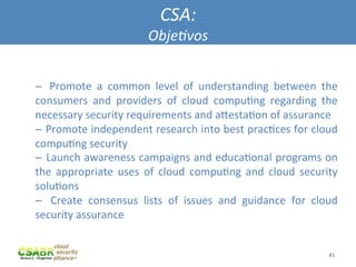 CSA:	
  
                                    Obje@vos	
  


– 	
   Promote	
   a	
   common	
   level	
   of	
   understanding	
   between	
   the	
  
consumers	
   and	
   providers	
   of	
   cloud	
   compuMng	
   regarding	
   the	
  
necessary	
  security	
  requirements	
  and	
  aiestaMon	
  of	
  assurance	
  
– 	
   Promote	
  independent	
  research	
  into	
  best	
  pracMces	
  for	
  cloud	
  
compuMng	
  security	
  
– 	
   Launch	
  awareness	
  campaigns	
  and	
  educaMonal	
  programs	
  on	
  
the	
   appropriate	
   uses	
   of	
   cloud	
   compuMng	
   and	
   cloud	
   security	
  
soluMons	
  
–  	
   Create	
   consensus	
   lists	
   of	
   issues	
   and	
   guidance	
   for	
   cloud	
  
security	
  assurance	
  


                                                                                               41	
  
 